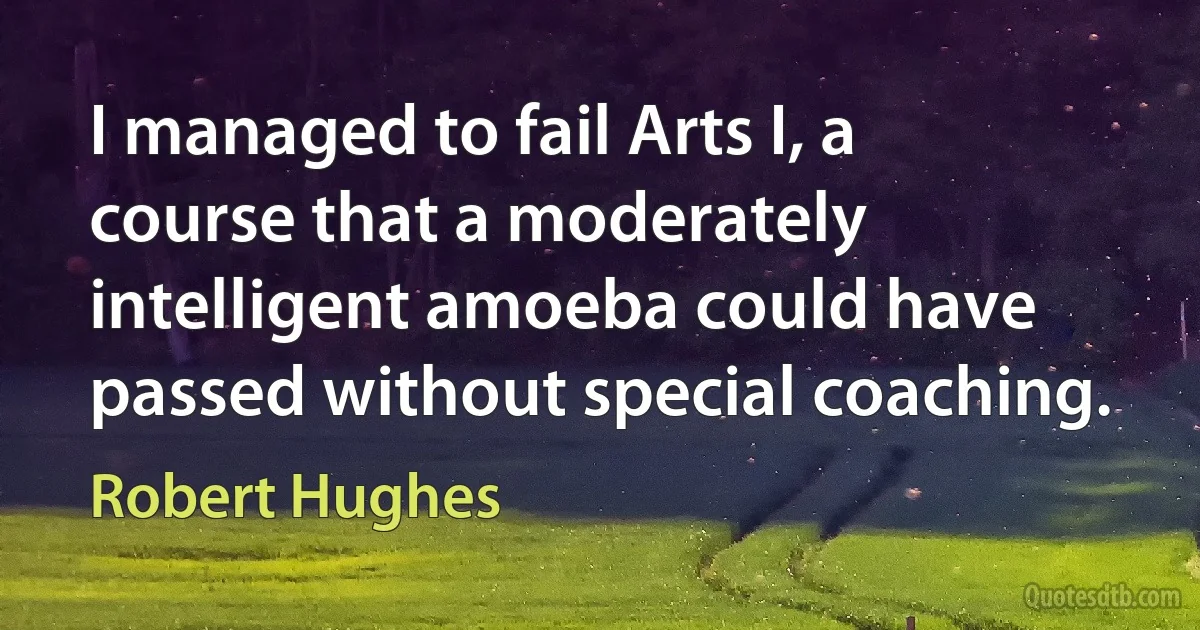 I managed to fail Arts I, a course that a moderately intelligent amoeba could have passed without special coaching. (Robert Hughes)