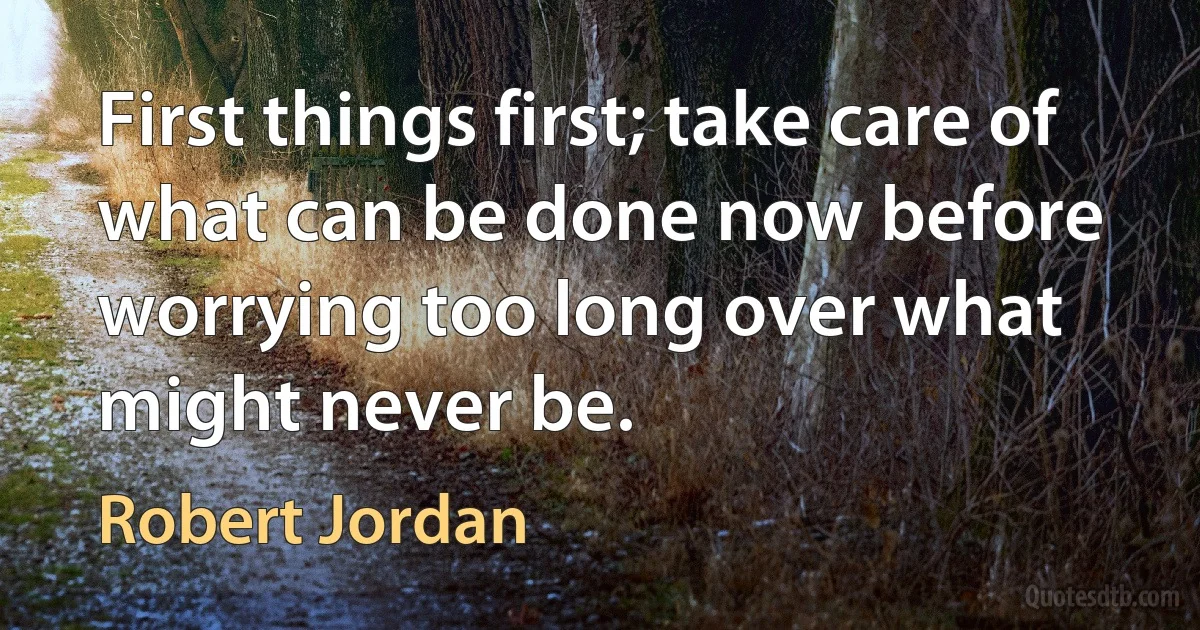 First things first; take care of what can be done now before worrying too long over what might never be. (Robert Jordan)