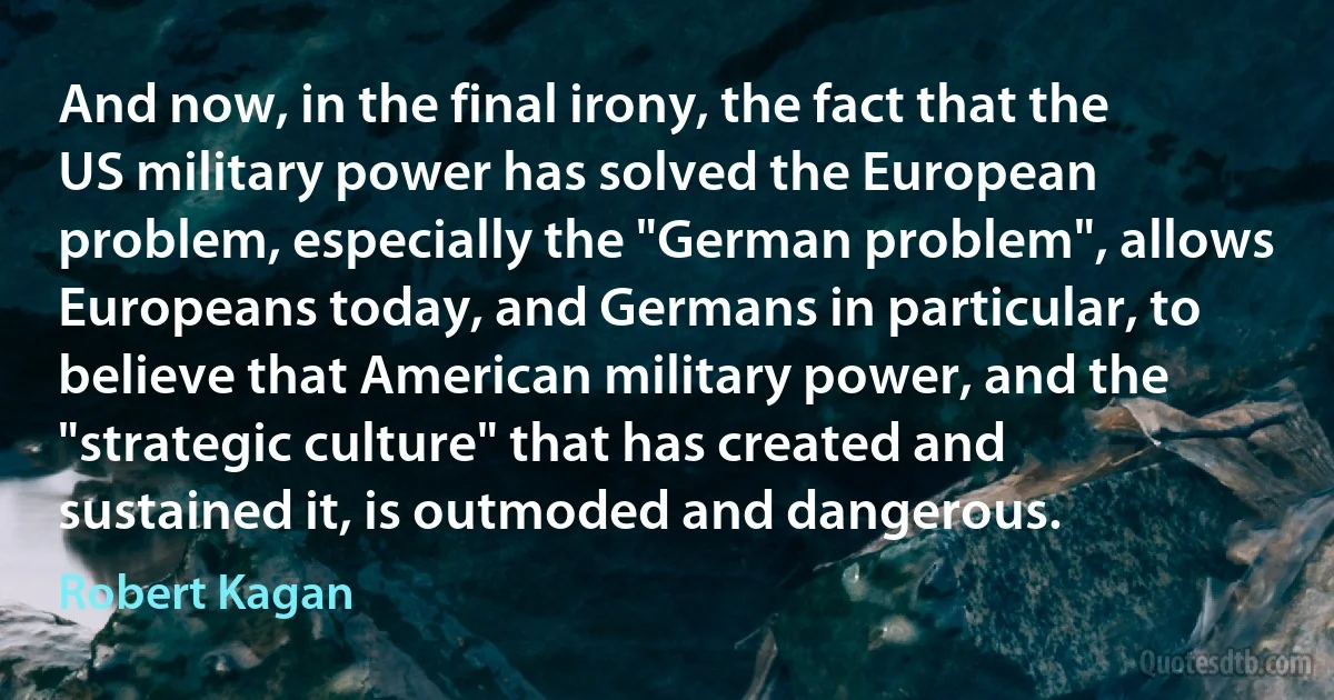 And now, in the final irony, the fact that the US military power has solved the European problem, especially the "German problem", allows Europeans today, and Germans in particular, to believe that American military power, and the "strategic culture" that has created and sustained it, is outmoded and dangerous. (Robert Kagan)