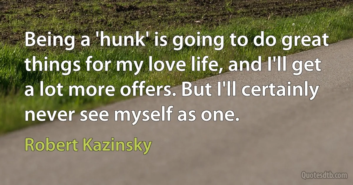 Being a 'hunk' is going to do great things for my love life, and I'll get a lot more offers. But I'll certainly never see myself as one. (Robert Kazinsky)