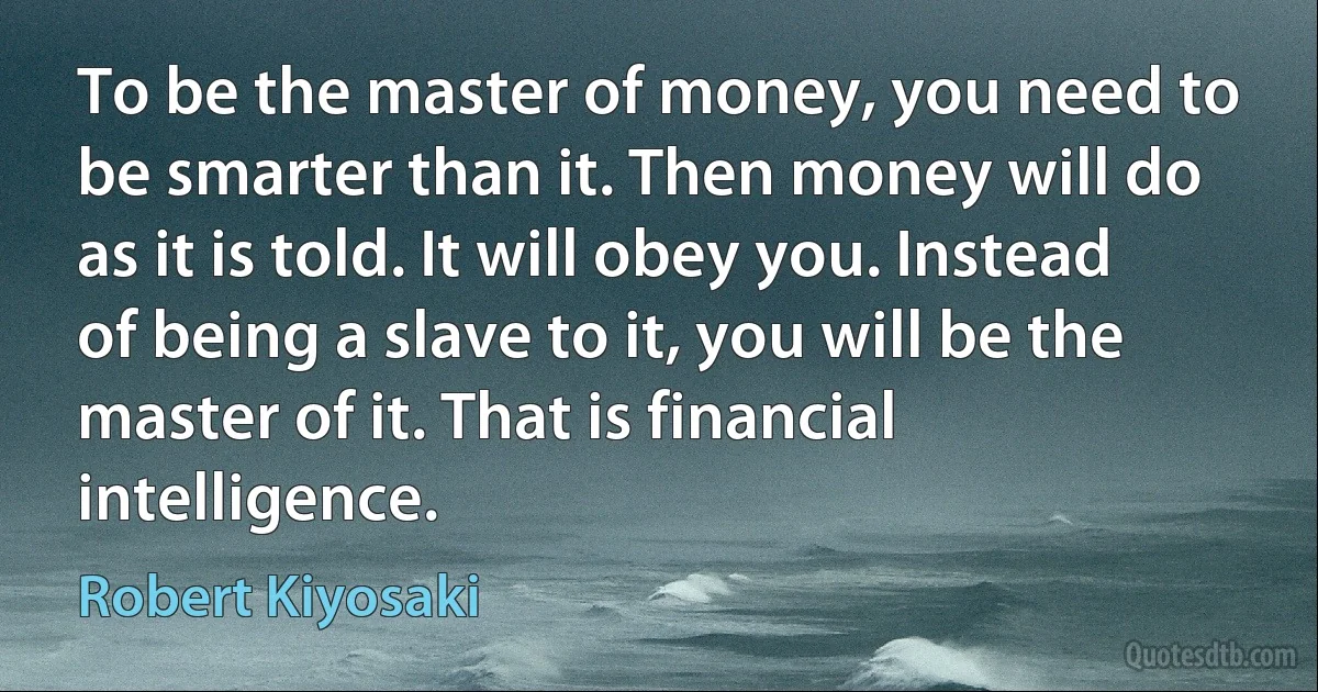 To be the master of money, you need to be smarter than it. Then money will do as it is told. It will obey you. Instead of being a slave to it, you will be the master of it. That is financial intelligence. (Robert Kiyosaki)