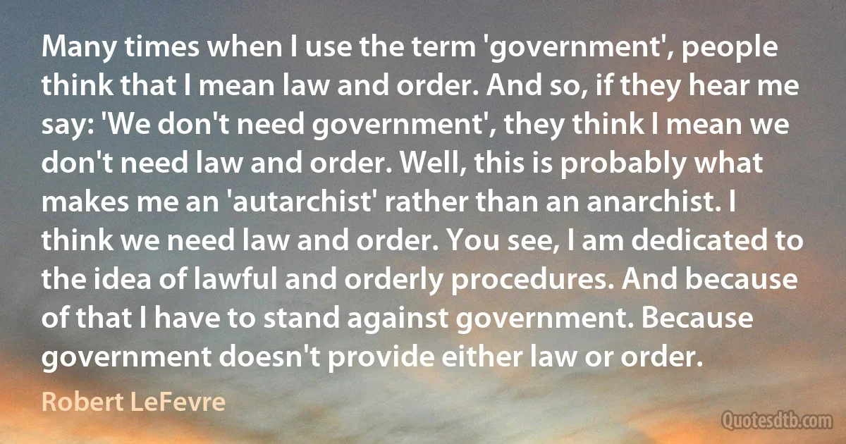 Many times when I use the term 'government', people think that I mean law and order. And so, if they hear me say: 'We don't need government', they think I mean we don't need law and order. Well, this is probably what makes me an 'autarchist' rather than an anarchist. I think we need law and order. You see, I am dedicated to the idea of lawful and orderly procedures. And because of that I have to stand against government. Because government doesn't provide either law or order. (Robert LeFevre)