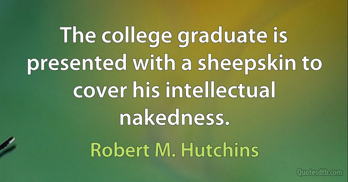 The college graduate is presented with a sheepskin to cover his intellectual nakedness. (Robert M. Hutchins)