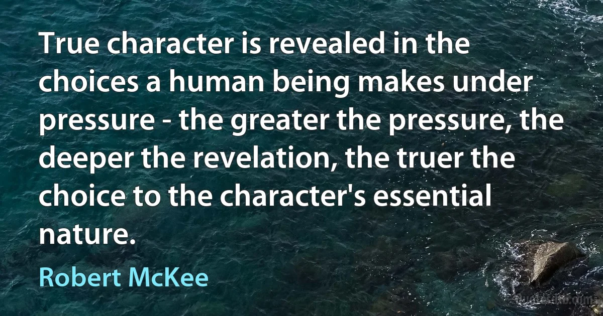 True character is revealed in the choices a human being makes under pressure - the greater the pressure, the deeper the revelation, the truer the choice to the character's essential nature. (Robert McKee)