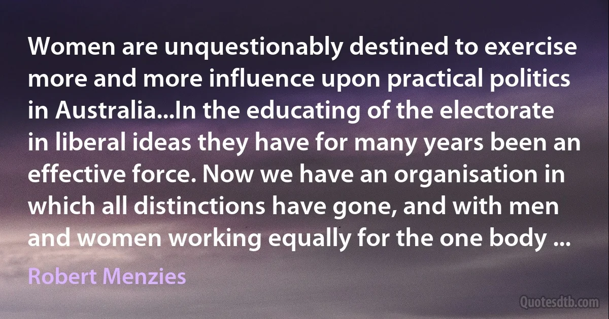 Women are unquestionably destined to exercise more and more influence upon practical politics in Australia...In the educating of the electorate in liberal ideas they have for many years been an effective force. Now we have an organisation in which all distinctions have gone, and with men and women working equally for the one body ... (Robert Menzies)