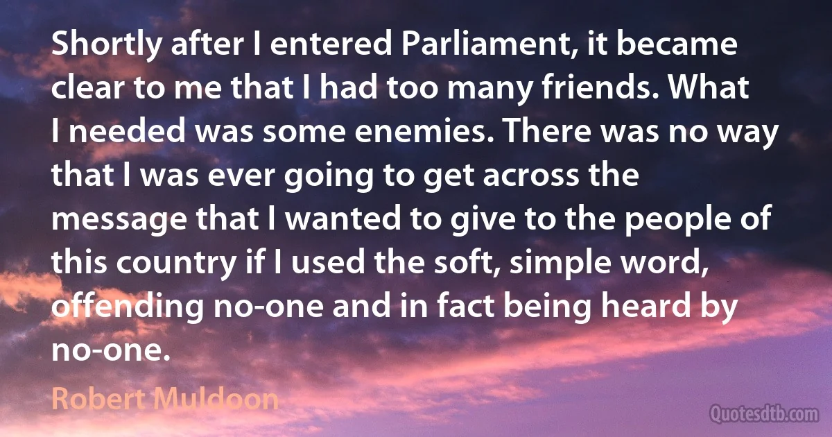 Shortly after I entered Parliament, it became clear to me that I had too many friends. What I needed was some enemies. There was no way that I was ever going to get across the message that I wanted to give to the people of this country if I used the soft, simple word, offending no-one and in fact being heard by no-one. (Robert Muldoon)