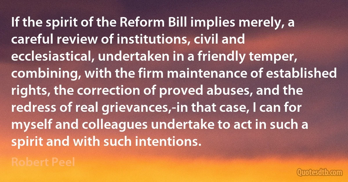 If the spirit of the Reform Bill implies merely, a careful review of institutions, civil and ecclesiastical, undertaken in a friendly temper, combining, with the firm maintenance of established rights, the correction of proved abuses, and the redress of real grievances,-in that case, I can for myself and colleagues undertake to act in such a spirit and with such intentions. (Robert Peel)