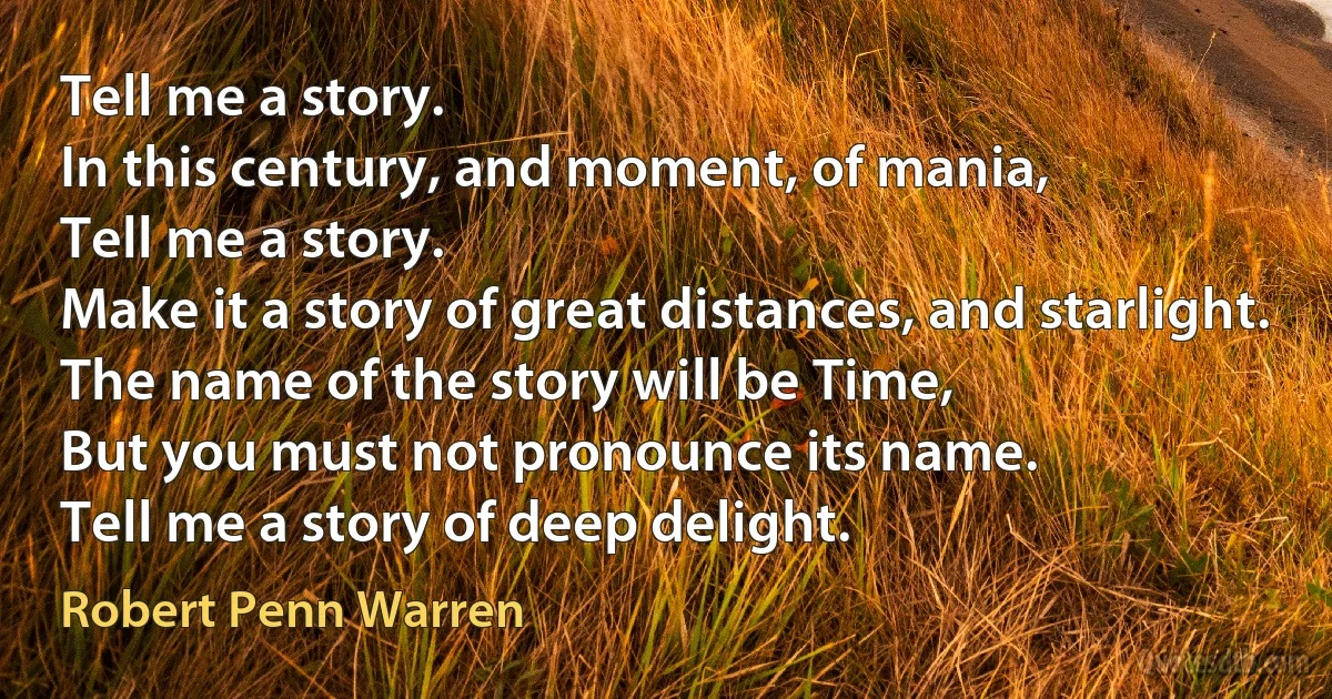 Tell me a story.
In this century, and moment, of mania,
Tell me a story.
Make it a story of great distances, and starlight.
The name of the story will be Time,
But you must not pronounce its name.
Tell me a story of deep delight. (Robert Penn Warren)