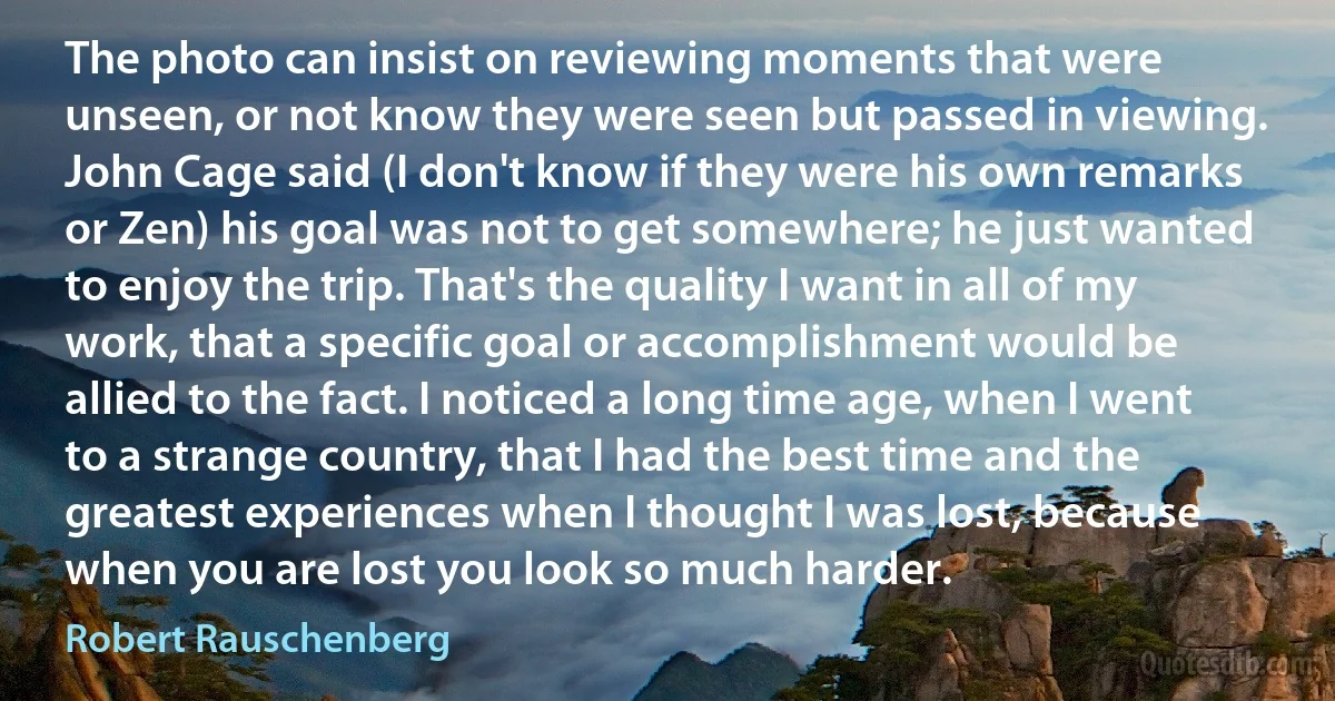The photo can insist on reviewing moments that were unseen, or not know they were seen but passed in viewing. John Cage said (I don't know if they were his own remarks or Zen) his goal was not to get somewhere; he just wanted to enjoy the trip. That's the quality I want in all of my work, that a specific goal or accomplishment would be allied to the fact. I noticed a long time age, when I went to a strange country, that I had the best time and the greatest experiences when I thought I was lost, because when you are lost you look so much harder. (Robert Rauschenberg)