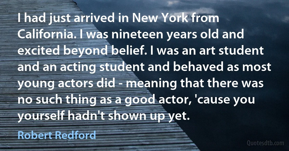 I had just arrived in New York from California. I was nineteen years old and excited beyond belief. I was an art student and an acting student and behaved as most young actors did - meaning that there was no such thing as a good actor, 'cause you yourself hadn't shown up yet. (Robert Redford)