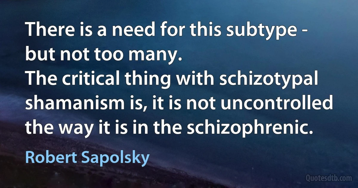 There is a need for this subtype - but not too many.
The critical thing with schizotypal shamanism is, it is not uncontrolled the way it is in the schizophrenic. (Robert Sapolsky)