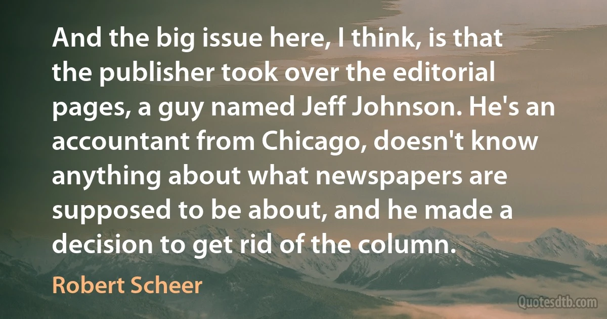 And the big issue here, I think, is that the publisher took over the editorial pages, a guy named Jeff Johnson. He's an accountant from Chicago, doesn't know anything about what newspapers are supposed to be about, and he made a decision to get rid of the column. (Robert Scheer)