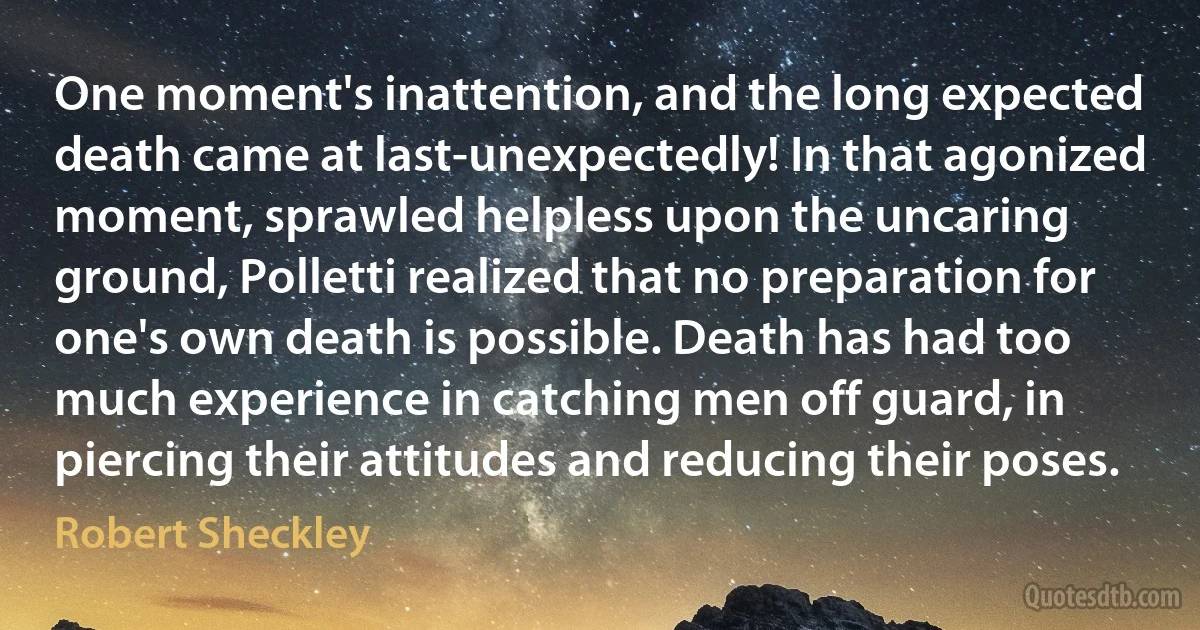 One moment's inattention, and the long expected death came at last-unexpectedly! In that agonized moment, sprawled helpless upon the uncaring ground, Polletti realized that no preparation for one's own death is possible. Death has had too much experience in catching men off guard, in piercing their attitudes and reducing their poses. (Robert Sheckley)