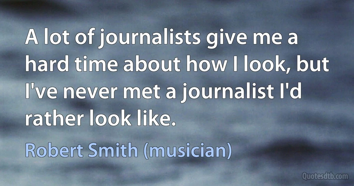 A lot of journalists give me a hard time about how I look, but I've never met a journalist I'd rather look like. (Robert Smith (musician))