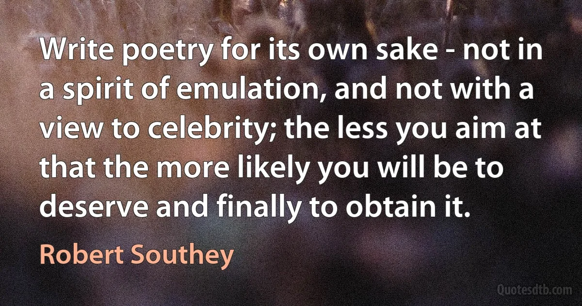 Write poetry for its own sake - not in a spirit of emulation, and not with a view to celebrity; the less you aim at that the more likely you will be to deserve and finally to obtain it. (Robert Southey)