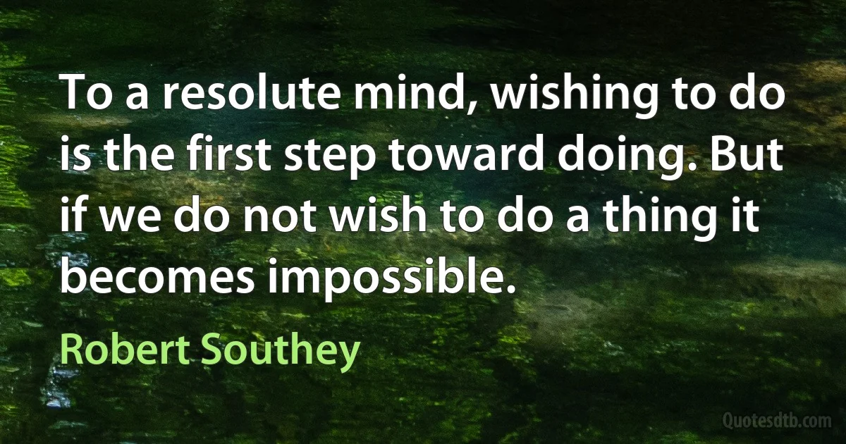 To a resolute mind, wishing to do is the first step toward doing. But if we do not wish to do a thing it becomes impossible. (Robert Southey)