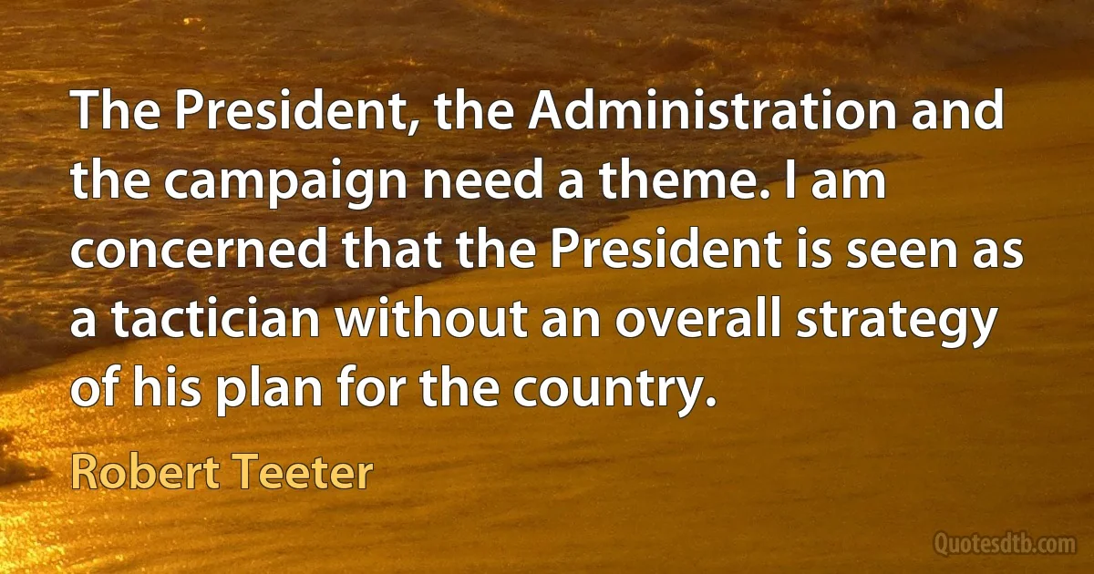 The President, the Administration and the campaign need a theme. I am concerned that the President is seen as a tactician without an overall strategy of his plan for the country. (Robert Teeter)