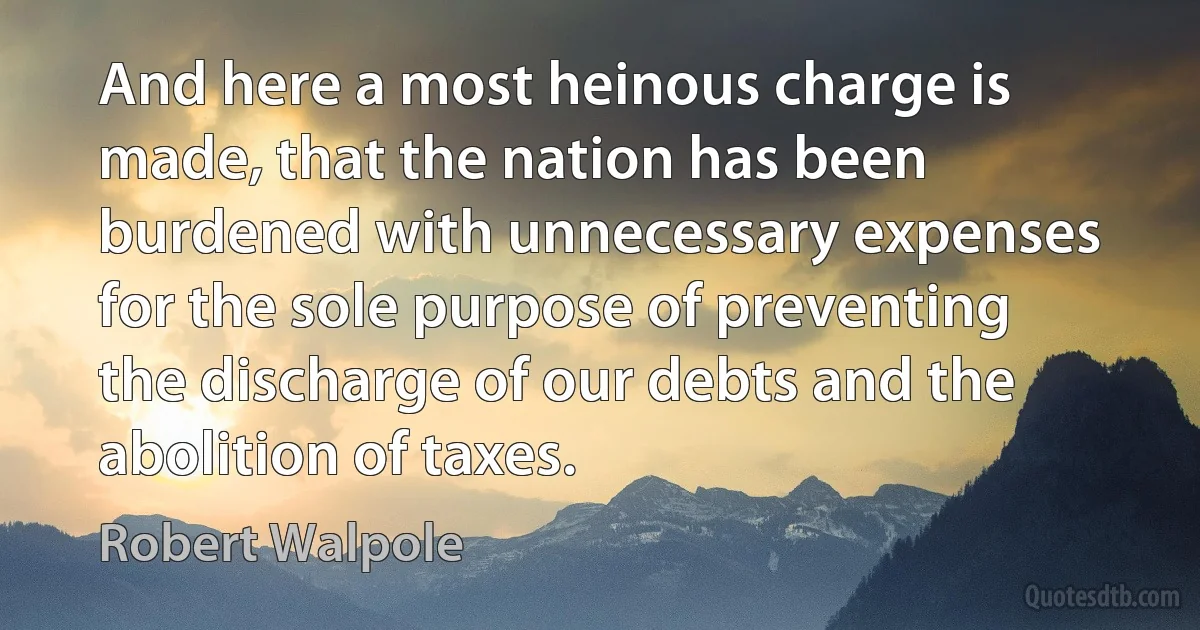 And here a most heinous charge is made, that the nation has been burdened with unnecessary expenses for the sole purpose of preventing the discharge of our debts and the abolition of taxes. (Robert Walpole)