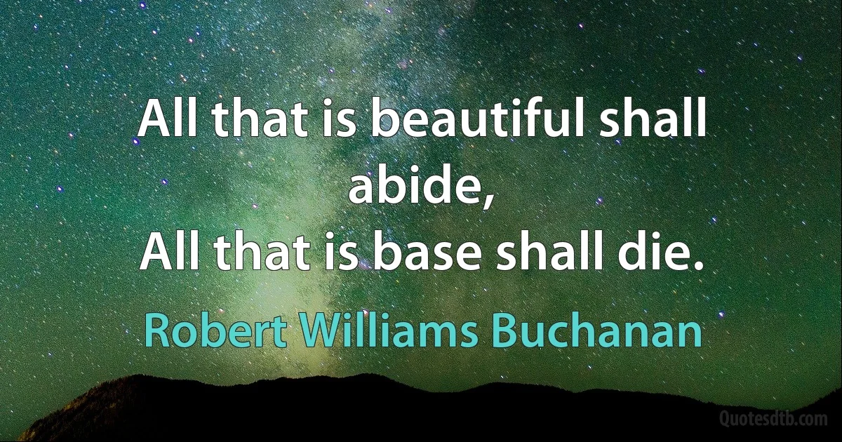 All that is beautiful shall abide,
All that is base shall die. (Robert Williams Buchanan)