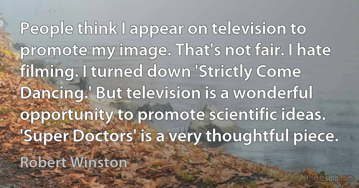 People think I appear on television to promote my image. That's not fair. I hate filming. I turned down 'Strictly Come Dancing.' But television is a wonderful opportunity to promote scientific ideas. 'Super Doctors' is a very thoughtful piece. (Robert Winston)