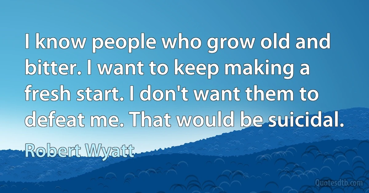 I know people who grow old and bitter. I want to keep making a fresh start. I don't want them to defeat me. That would be suicidal. (Robert Wyatt)