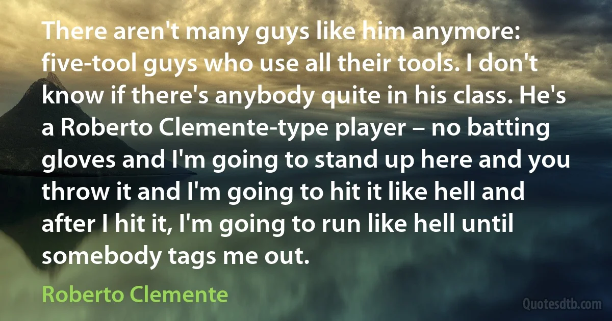 There aren't many guys like him anymore: five-tool guys who use all their tools. I don't know if there's anybody quite in his class. He's a Roberto Clemente-type player – no batting gloves and I'm going to stand up here and you throw it and I'm going to hit it like hell and after I hit it, I'm going to run like hell until somebody tags me out. (Roberto Clemente)