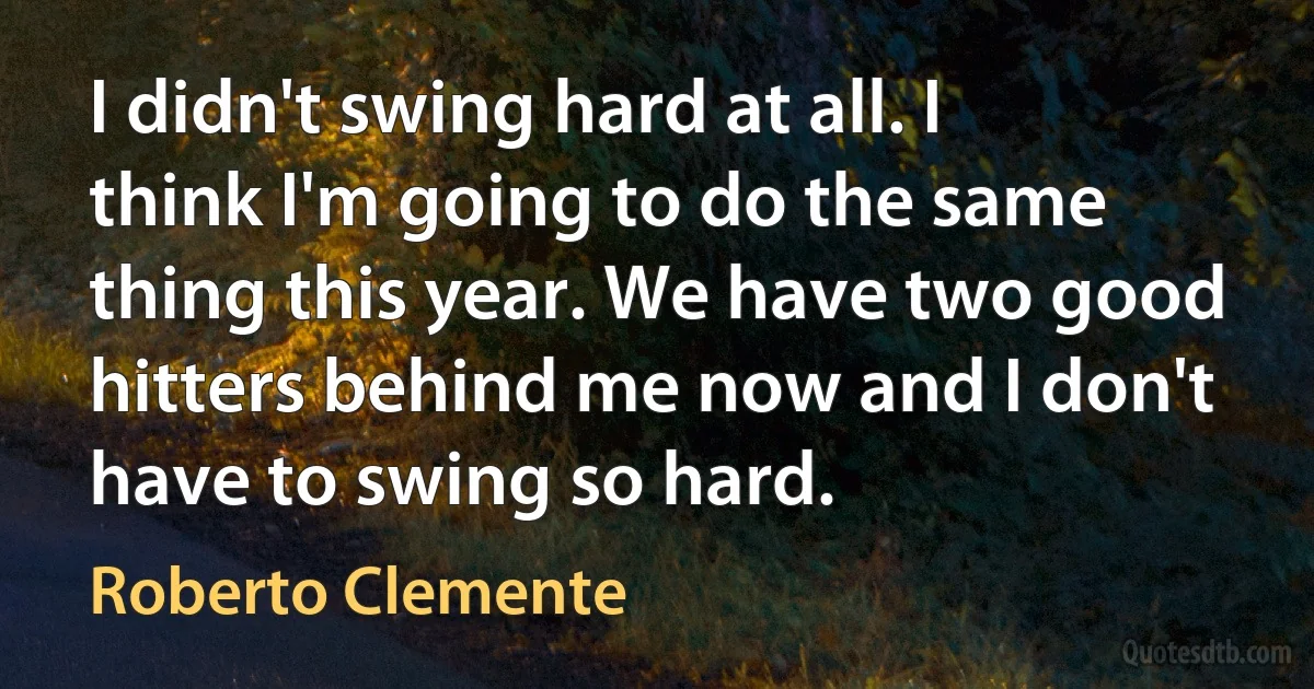 I didn't swing hard at all. I think I'm going to do the same thing this year. We have two good hitters behind me now and I don't have to swing so hard. (Roberto Clemente)