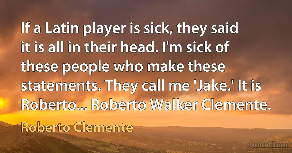 If a Latin player is sick, they said it is all in their head. I'm sick of these people who make these statements. They call me 'Jake.' It is Roberto... Roberto Walker Clemente. (Roberto Clemente)