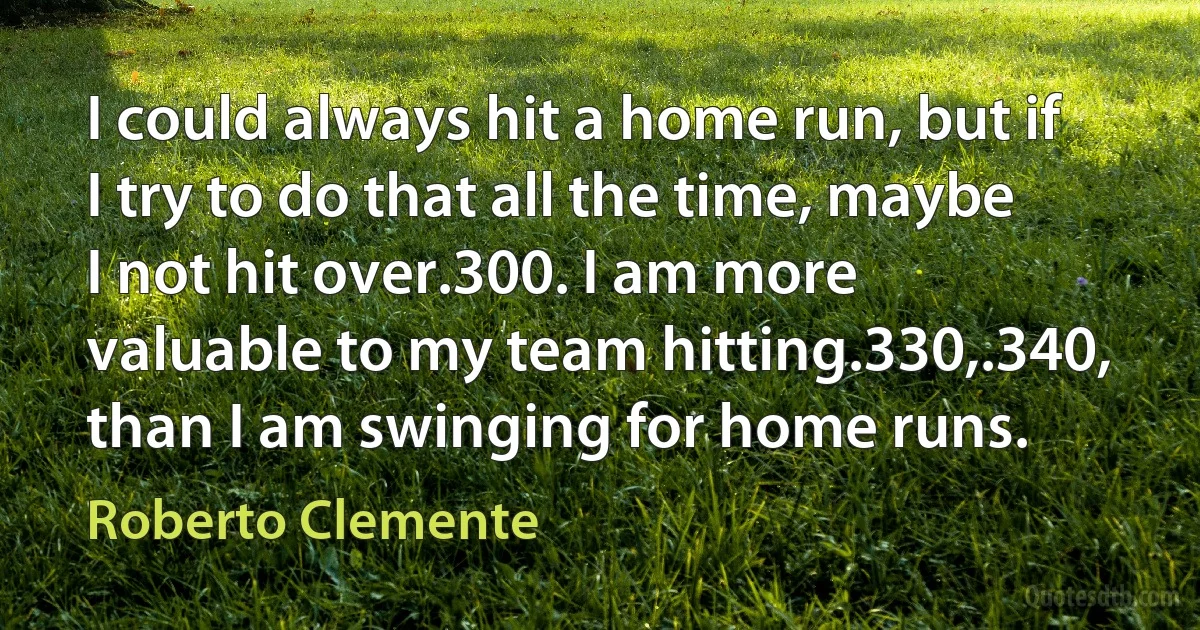 I could always hit a home run, but if I try to do that all the time, maybe I not hit over.300. I am more valuable to my team hitting.330,.340, than I am swinging for home runs. (Roberto Clemente)