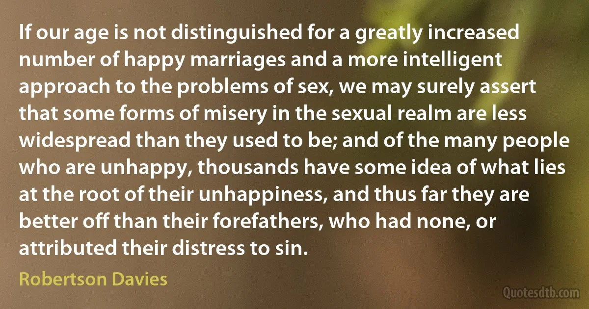 If our age is not distinguished for a greatly increased number of happy marriages and a more intelligent approach to the problems of sex, we may surely assert that some forms of misery in the sexual realm are less widespread than they used to be; and of the many people who are unhappy, thousands have some idea of what lies at the root of their unhappiness, and thus far they are better off than their forefathers, who had none, or attributed their distress to sin. (Robertson Davies)