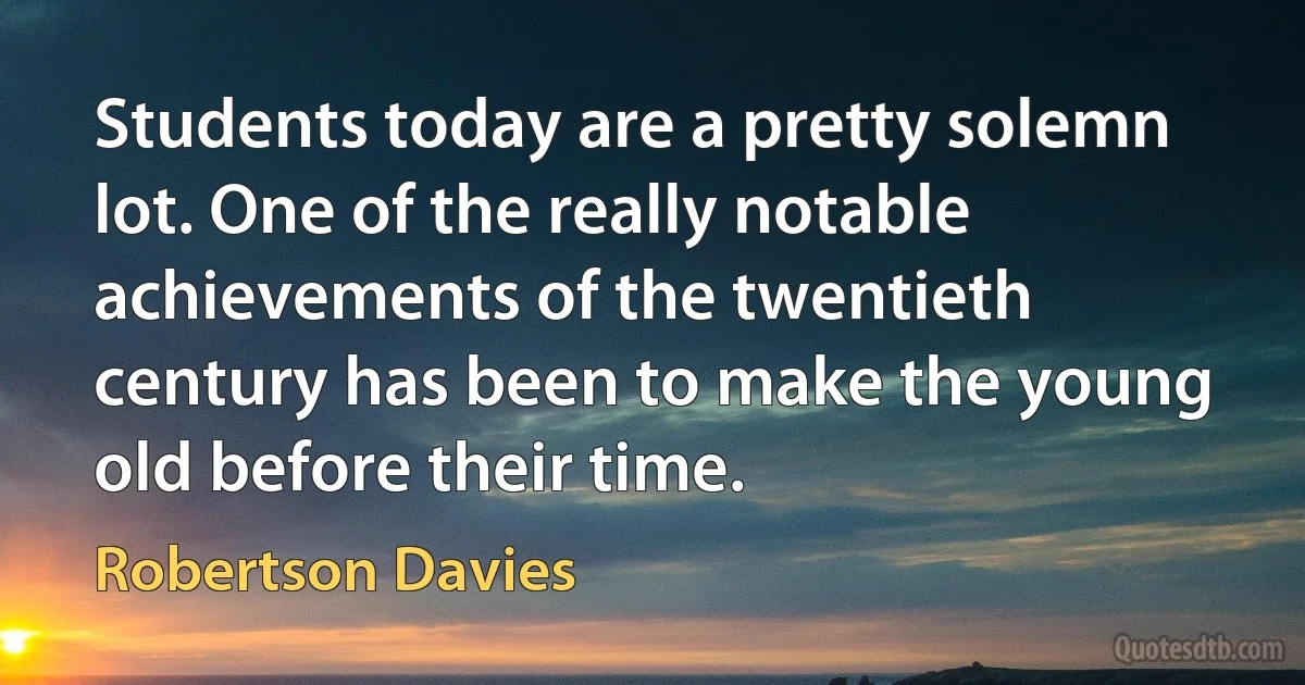 Students today are a pretty solemn lot. One of the really notable achievements of the twentieth century has been to make the young old before their time. (Robertson Davies)