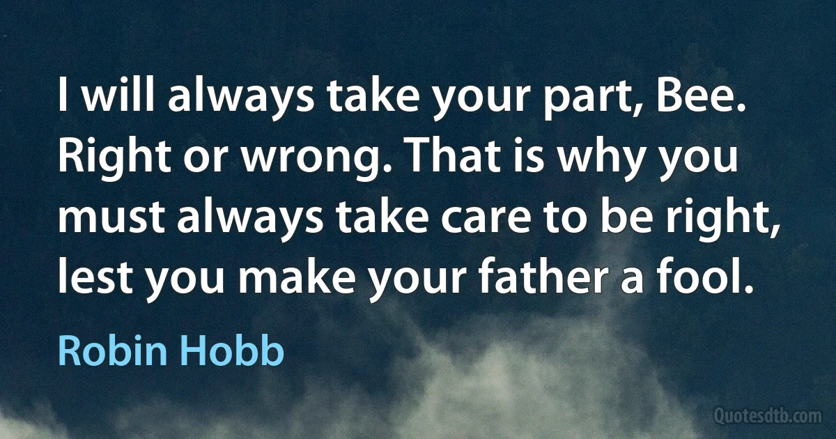 I will always take your part, Bee. Right or wrong. That is why you must always take care to be right, lest you make your father a fool. (Robin Hobb)