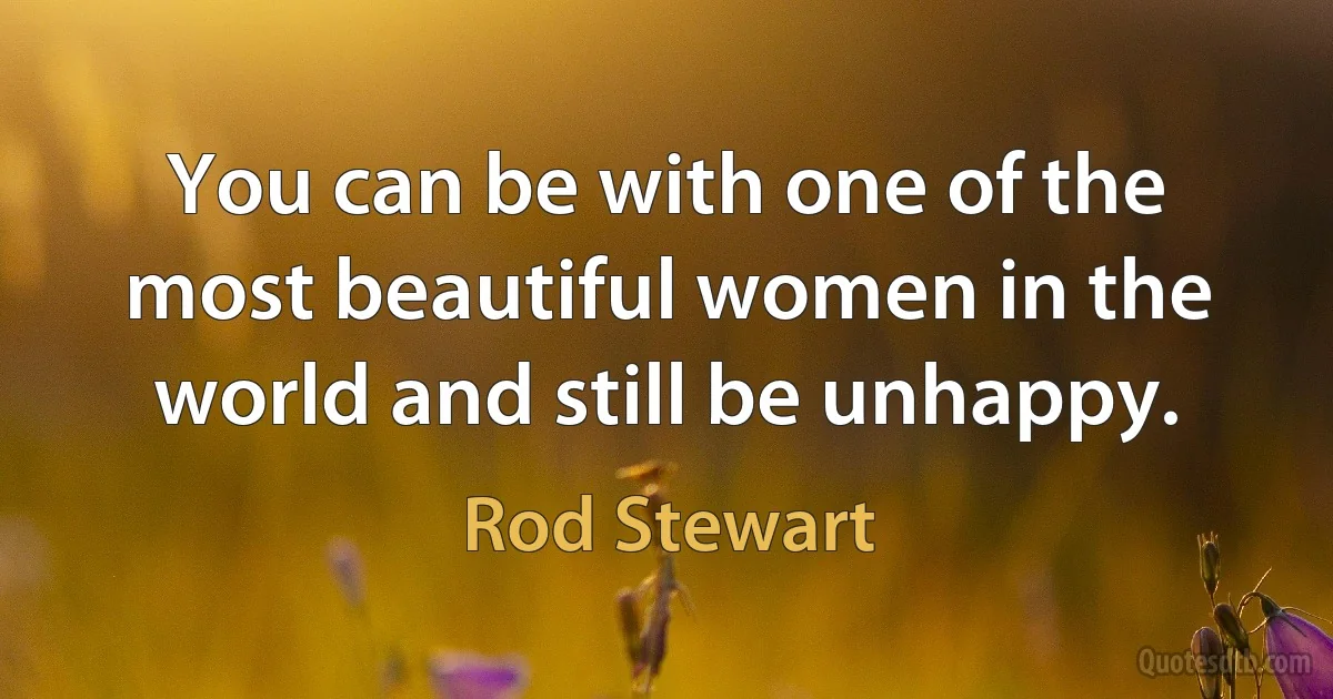 You can be with one of the most beautiful women in the world and still be unhappy. (Rod Stewart)