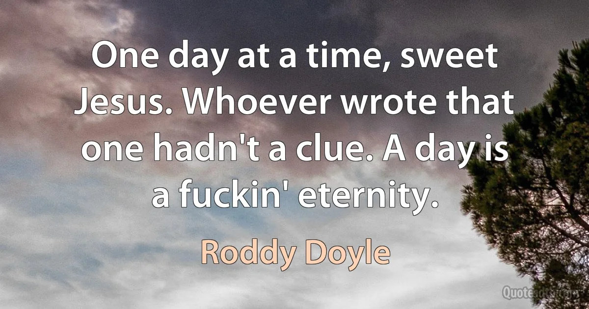 One day at a time, sweet Jesus. Whoever wrote that one hadn't a clue. A day is a fuckin' eternity. (Roddy Doyle)