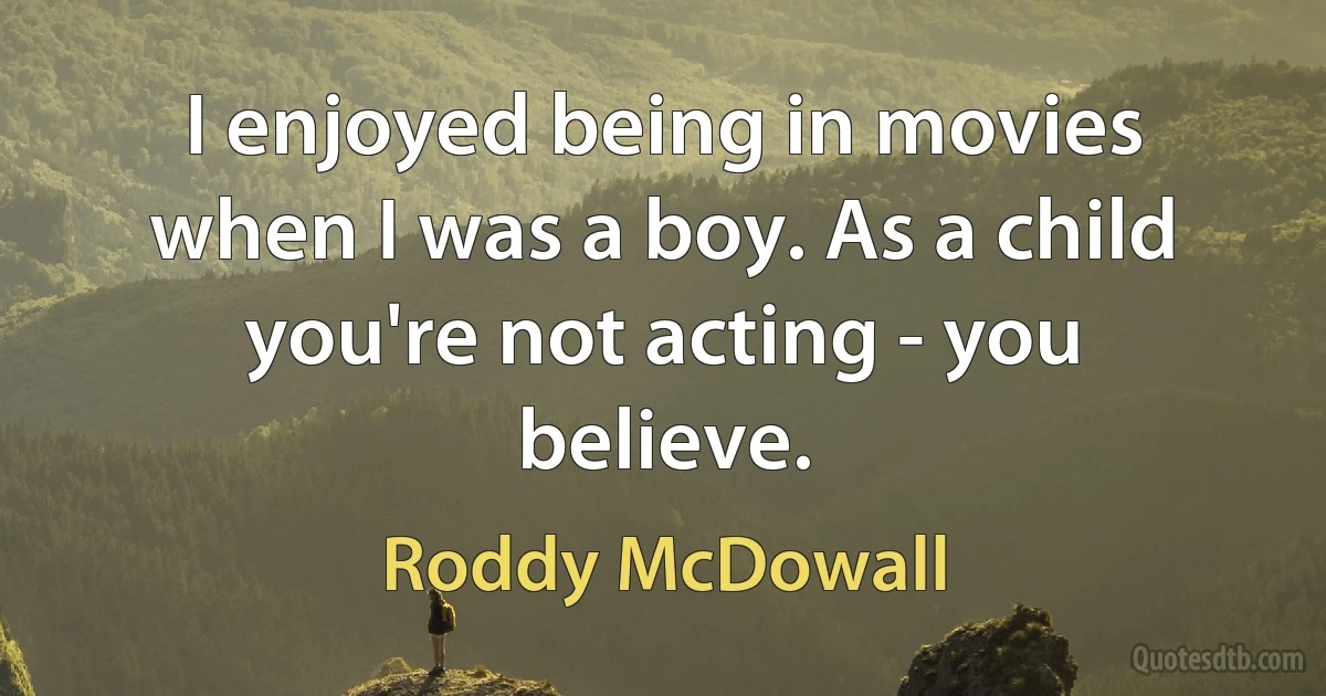 I enjoyed being in movies when I was a boy. As a child you're not acting - you believe. (Roddy McDowall)