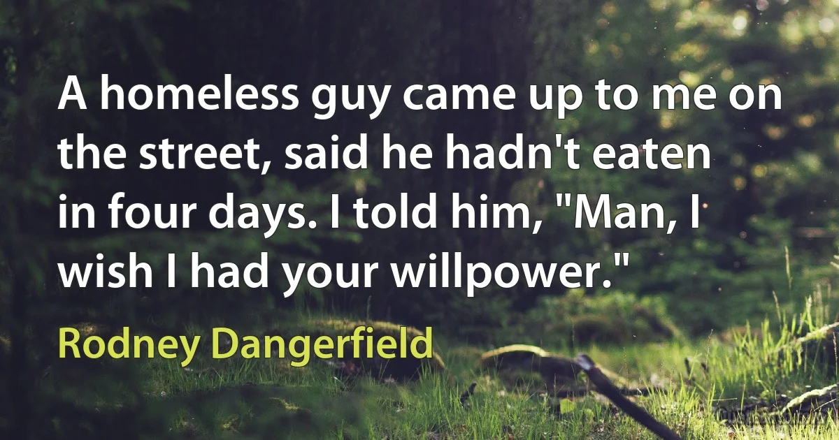 A homeless guy came up to me on the street, said he hadn't eaten in four days. I told him, "Man, I wish I had your willpower." (Rodney Dangerfield)