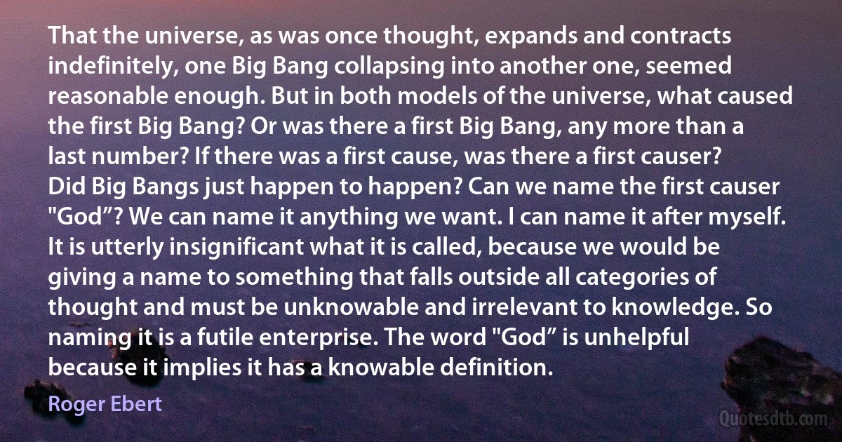 That the universe, as was once thought, expands and contracts indefinitely, one Big Bang collapsing into another one, seemed reasonable enough. But in both models of the universe, what caused the first Big Bang? Or was there a first Big Bang, any more than a last number? If there was a first cause, was there a first causer? Did Big Bangs just happen to happen? Can we name the first causer "God”? We can name it anything we want. I can name it after myself. It is utterly insignificant what it is called, because we would be giving a name to something that falls outside all categories of thought and must be unknowable and irrelevant to knowledge. So naming it is a futile enterprise. The word "God” is unhelpful because it implies it has a knowable definition. (Roger Ebert)