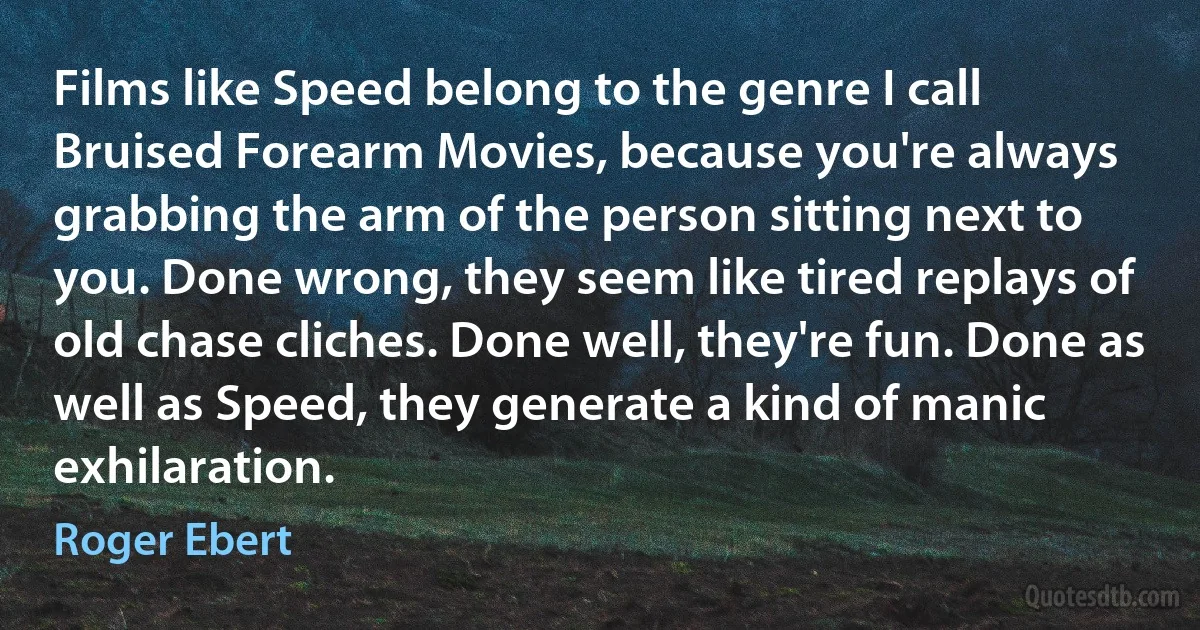 Films like Speed belong to the genre I call Bruised Forearm Movies, because you're always grabbing the arm of the person sitting next to you. Done wrong, they seem like tired replays of old chase cliches. Done well, they're fun. Done as well as Speed, they generate a kind of manic exhilaration. (Roger Ebert)