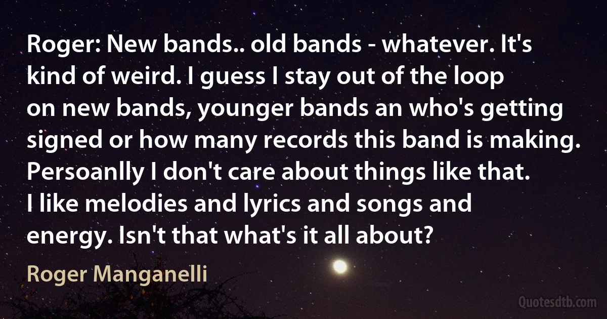 Roger: New bands.. old bands - whatever. It's kind of weird. I guess I stay out of the loop on new bands, younger bands an who's getting signed or how many records this band is making. Persoanlly I don't care about things like that. I like melodies and lyrics and songs and energy. Isn't that what's it all about? (Roger Manganelli)