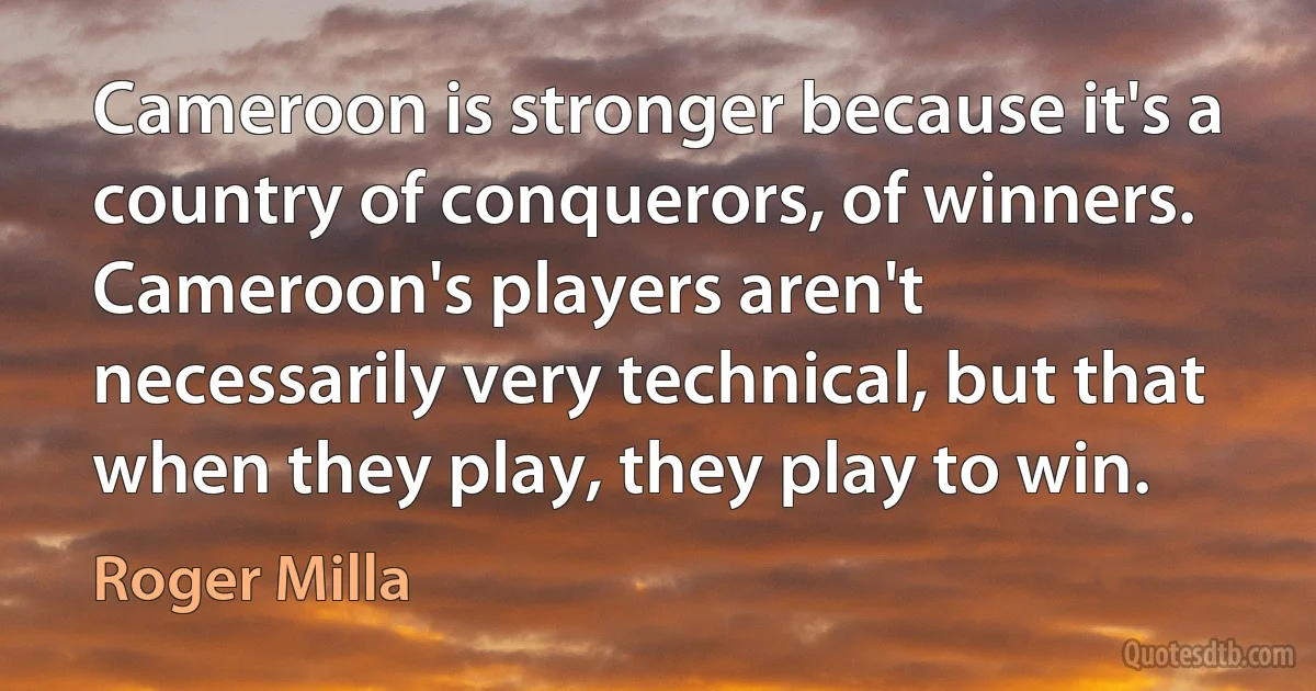 Cameroon is stronger because it's a country of conquerors, of winners. Cameroon's players aren't necessarily very technical, but that when they play, they play to win. (Roger Milla)