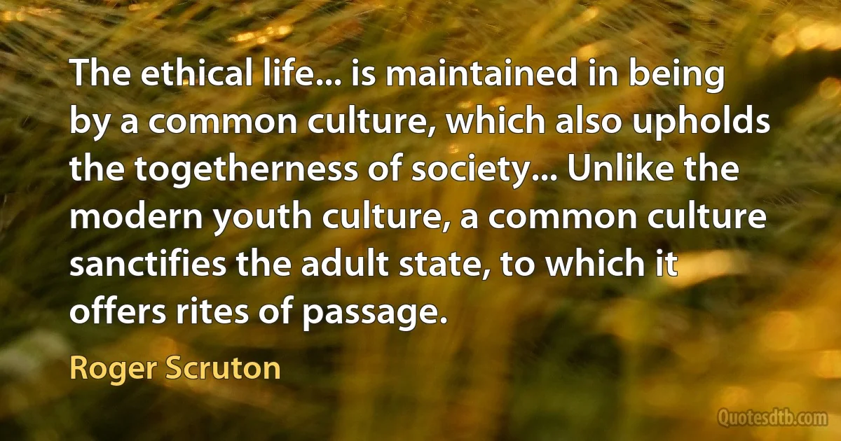 The ethical life... is maintained in being by a common culture, which also upholds the togetherness of society... Unlike the modern youth culture, a common culture sanctifies the adult state, to which it offers rites of passage. (Roger Scruton)