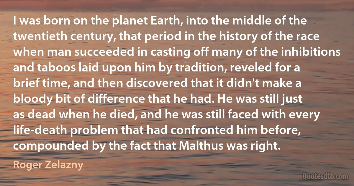 I was born on the planet Earth, into the middle of the twentieth century, that period in the history of the race when man succeeded in casting off many of the inhibitions and taboos laid upon him by tradition, reveled for a brief time, and then discovered that it didn't make a bloody bit of difference that he had. He was still just as dead when he died, and he was still faced with every life-death problem that had confronted him before, compounded by the fact that Malthus was right. (Roger Zelazny)