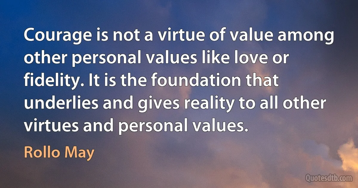 Courage is not a virtue of value among other personal values like love or fidelity. It is the foundation that underlies and gives reality to all other virtues and personal values. (Rollo May)