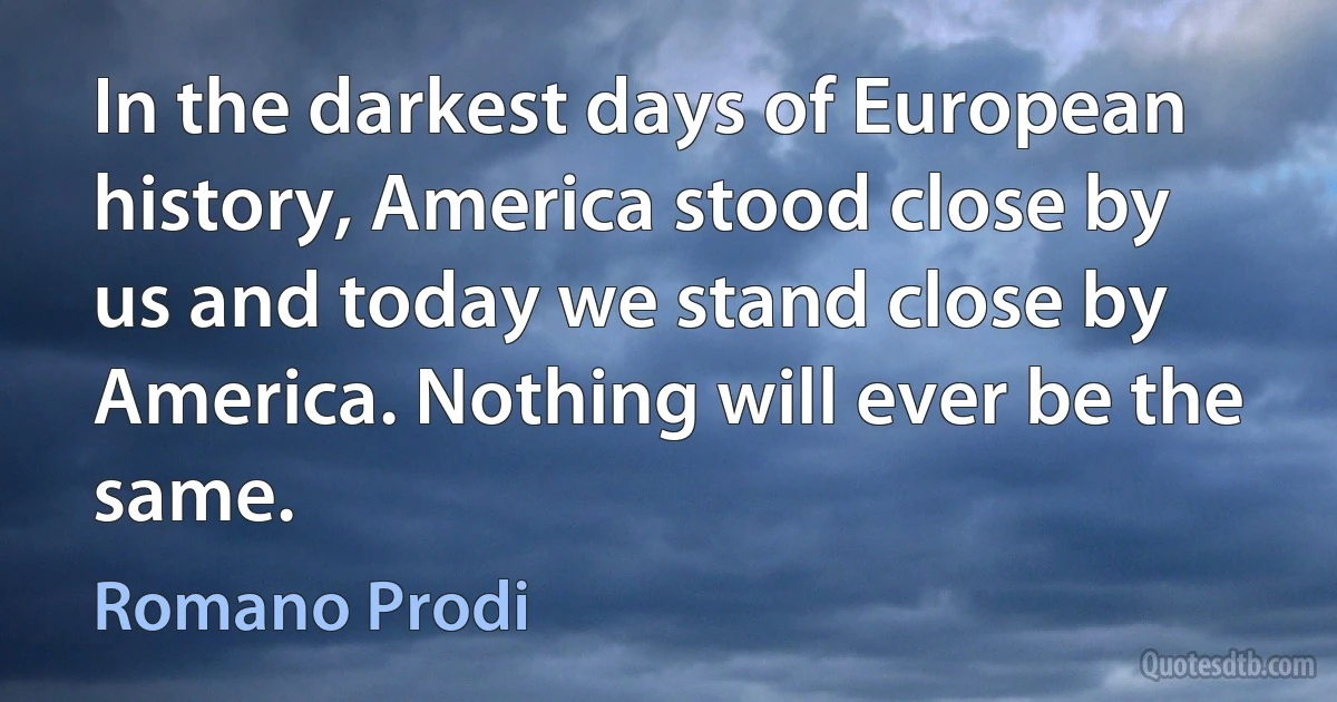 In the darkest days of European history, America stood close by us and today we stand close by America. Nothing will ever be the same. (Romano Prodi)