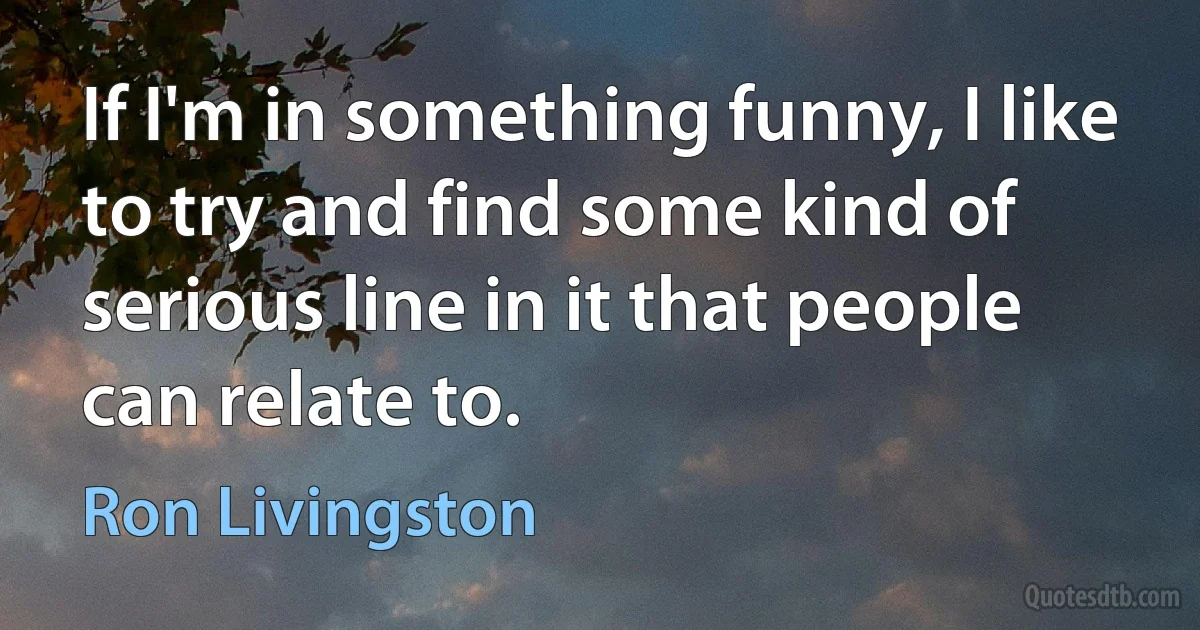 If I'm in something funny, I like to try and find some kind of serious line in it that people can relate to. (Ron Livingston)