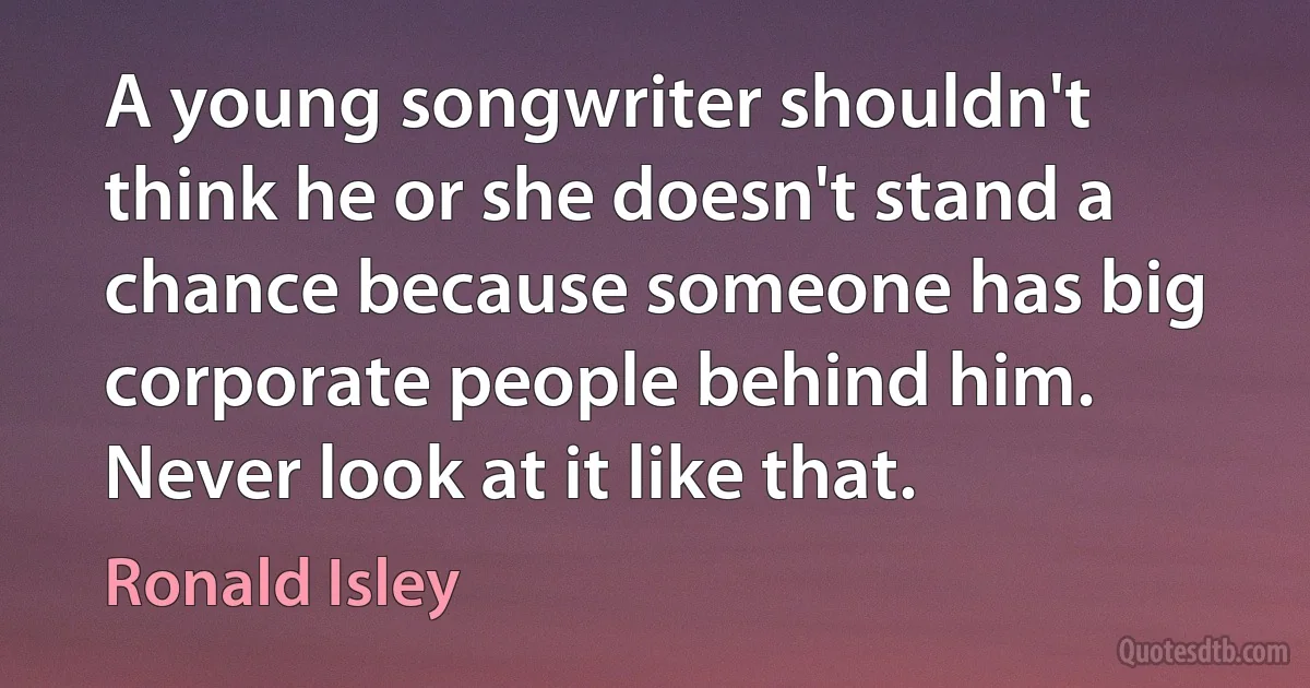 A young songwriter shouldn't think he or she doesn't stand a chance because someone has big corporate people behind him. Never look at it like that. (Ronald Isley)