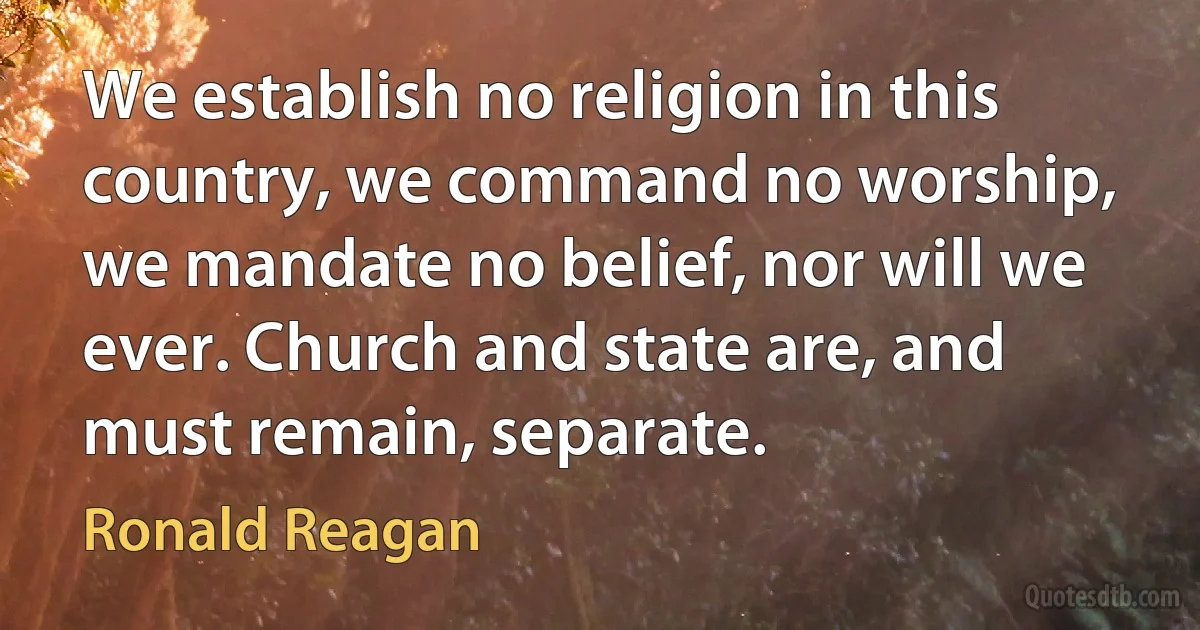 We establish no religion in this country, we command no worship, we mandate no belief, nor will we ever. Church and state are, and must remain, separate. (Ronald Reagan)