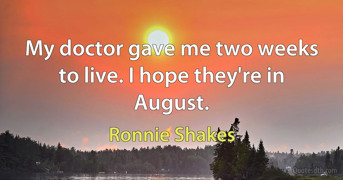 My doctor gave me two weeks to live. I hope they're in August. (Ronnie Shakes)