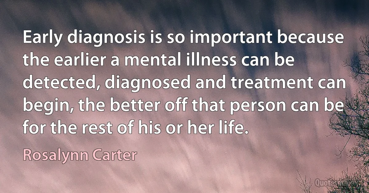 Early diagnosis is so important because the earlier a mental illness can be detected, diagnosed and treatment can begin, the better off that person can be for the rest of his or her life. (Rosalynn Carter)