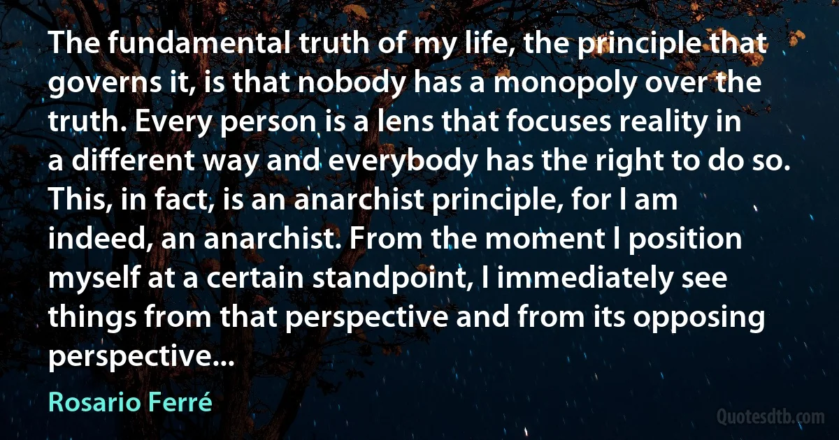 The fundamental truth of my life, the principle that governs it, is that nobody has a monopoly over the truth. Every person is a lens that focuses reality in a different way and everybody has the right to do so. This, in fact, is an anarchist principle, for I am indeed, an anarchist. From the moment I position myself at a certain standpoint, I immediately see things from that perspective and from its opposing perspective... (Rosario Ferré)